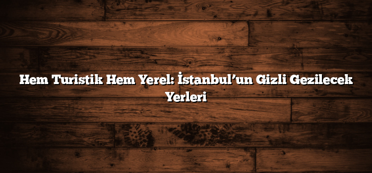 Hem Turistik Hem Yerel: İstanbul’un Gizli Gezilecek Yerleri