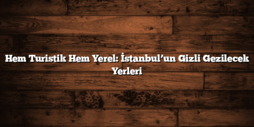 Hem Turistik Hem Yerel: İstanbul’un Gizli Gezilecek Yerleri