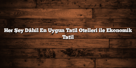 Her Şey Dâhil En Uygun Tatil Otelleri ile Ekonomik Tatil