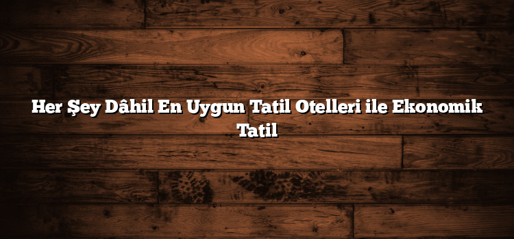Her Şey Dâhil En Uygun Tatil Otelleri ile Ekonomik Tatil