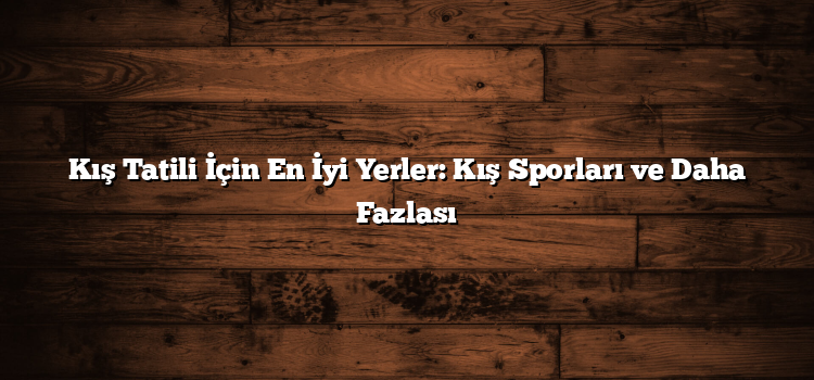 Kış Tatili İçin En İyi Yerler: Kış Sporları ve Daha Fazlası