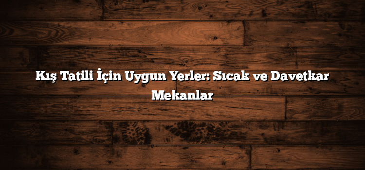 Kış Tatili İçin Uygun Yerler: Sıcak ve Davetkar Mekanlar