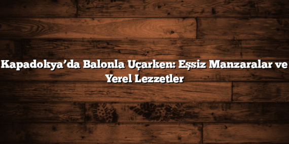 Kapadokya’da Balonla Uçarken: Eşsiz Manzaralar ve Yerel Lezzetler