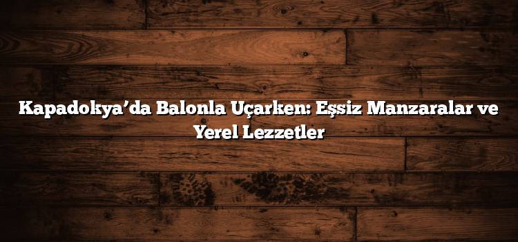 Kapadokya’da Balonla Uçarken: Eşsiz Manzaralar ve Yerel Lezzetler
