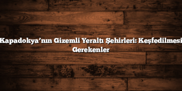 Kapadokya’nın Gizemli Yeraltı Şehirleri: Keşfedilmesi Gerekenler