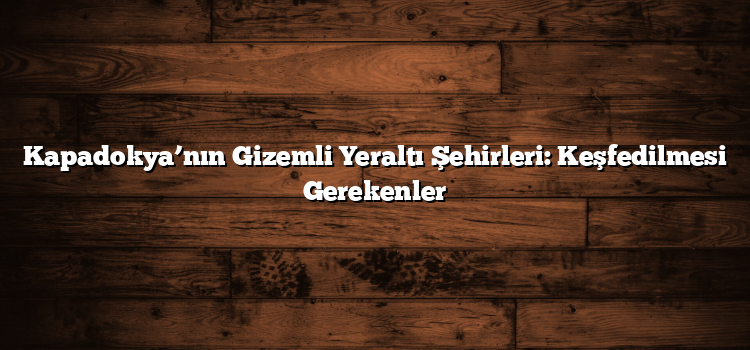 Kapadokya’nın Gizemli Yeraltı Şehirleri: Keşfedilmesi Gerekenler