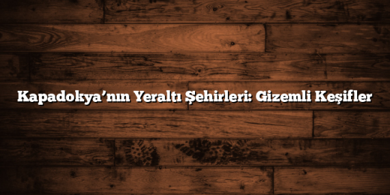 Kapadokya’nın Yeraltı Şehirleri: Gizemli Keşifler