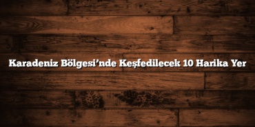 Karadeniz Bölgesi’nde Keşfedilecek 10 Harika Yer