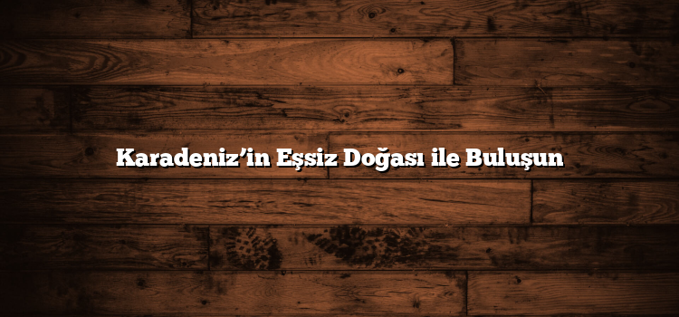 Karadeniz’in Eşsiz Doğası ile Buluşun