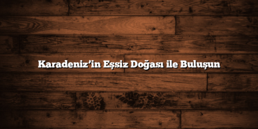Karadeniz’in Eşsiz Doğası ile Buluşun
