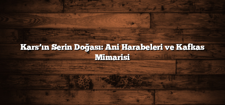 Kars’ın Serin Doğası: Ani Harabeleri ve Kafkas Mimarisi