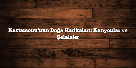 Kastamonu’nun Doğa Harikaları: Kanyonlar ve Şelaleler