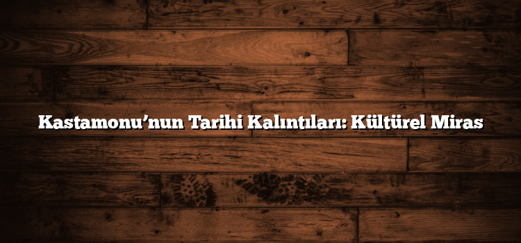 Kastamonu’nun Tarihi Kalıntıları: Kültürel Miras
