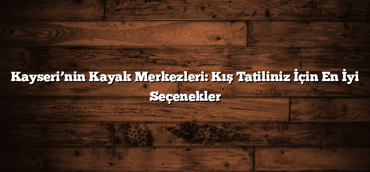 Kayseri’nin Kayak Merkezleri: Kış Tatiliniz İçin En İyi Seçenekler