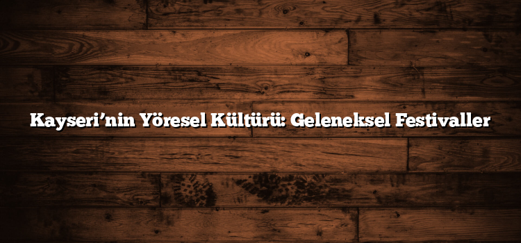 Kayseri’nin Yöresel Kültürü: Geleneksel Festivaller