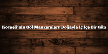 Kocaeli’nin Göl Manzaraları: Doğayla İç İçe Bir Gün