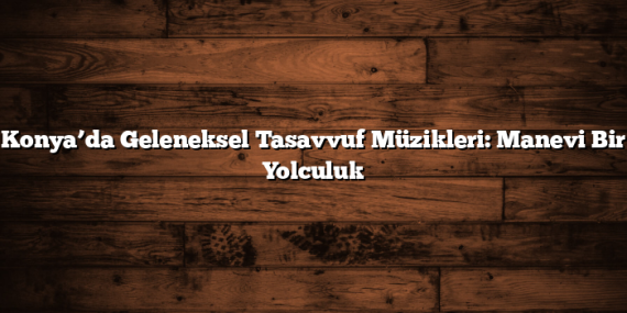 Konya’da Geleneksel Tasavvuf Müzikleri: Manevi Bir Yolculuk