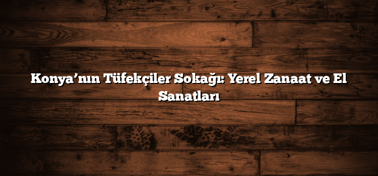 Konya’nın Tüfekçiler Sokağı: Yerel Zanaat ve El Sanatları