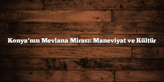 Konya’nın Mevlana Mirası: Maneviyat ve Kültür