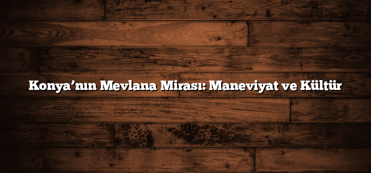 Konya’nın Mevlana Mirası: Maneviyat ve Kültür