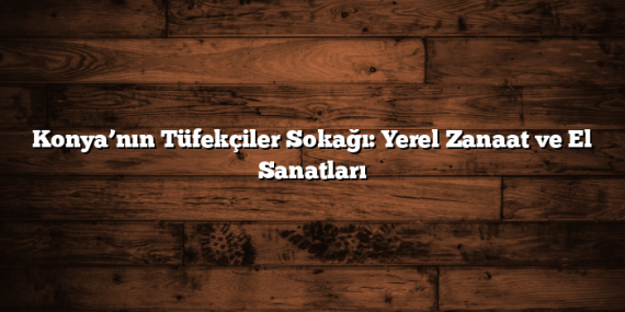 Konya’nın Tüfekçiler Sokağı: Yerel Zanaat ve El Sanatları