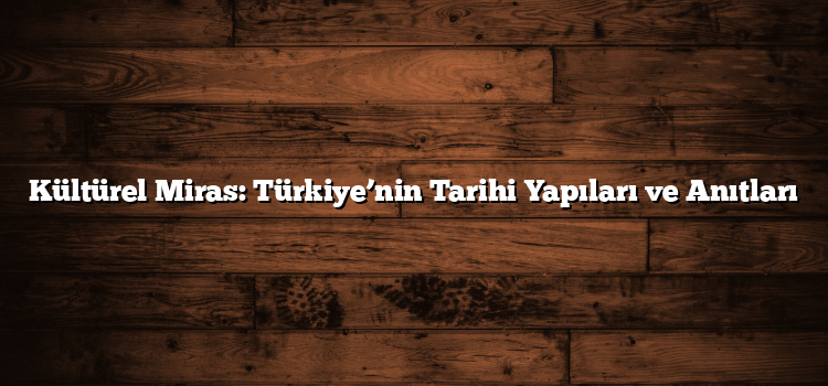 Kültürel Miras: Türkiye’nin Tarihi Yapıları ve Anıtları