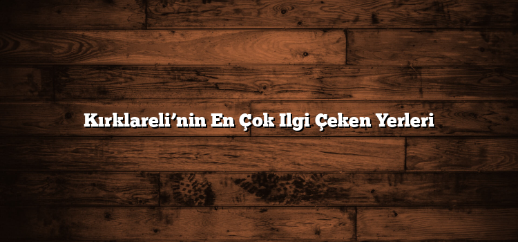 Kırklareli’nin En Çok Ilgi Çeken Yerleri