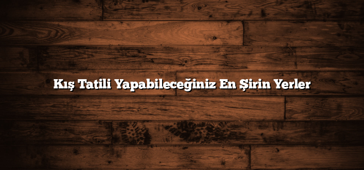 Kış Tatili Yapabileceğiniz En Şirin Yerler