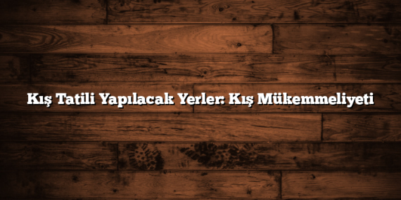 Kış Tatili Yapılacak Yerler: Kış Mükemmeliyeti
