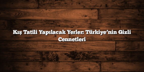 Kış Tatili Yapılacak Yerler: Türkiye’nin Gizli Cennetleri