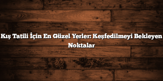 Kış Tatili İçin En Güzel Yerler: Keşfedilmeyi Bekleyen Noktalar