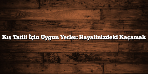 Kış Tatili İçin Uygun Yerler: Hayalinizdeki Kaçamak