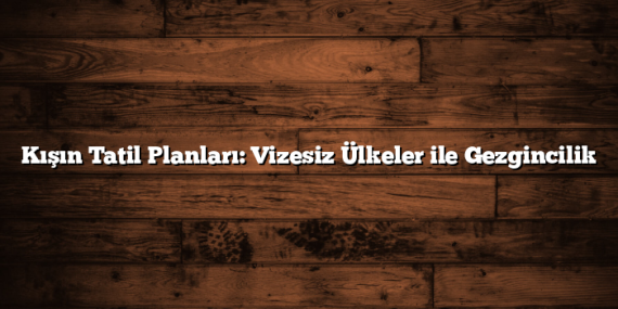 Kışın Tatil Planları: Vizesiz Ülkeler ile Gezgincilik