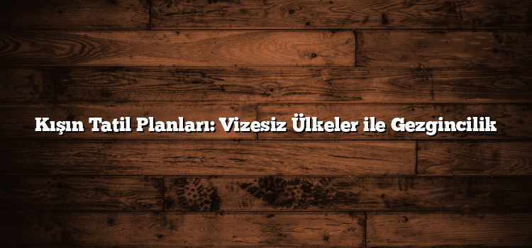 Kışın Tatil Planları: Vizesiz Ülkeler ile Gezgincilik