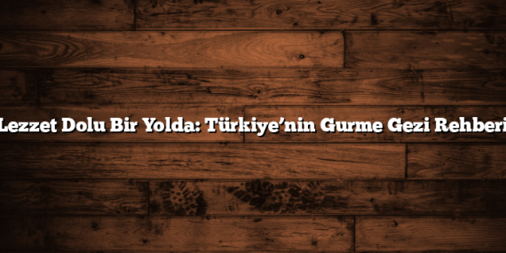 Lezzet Dolu Bir Yolda: Türkiye’nin Gurme Gezi Rehberi