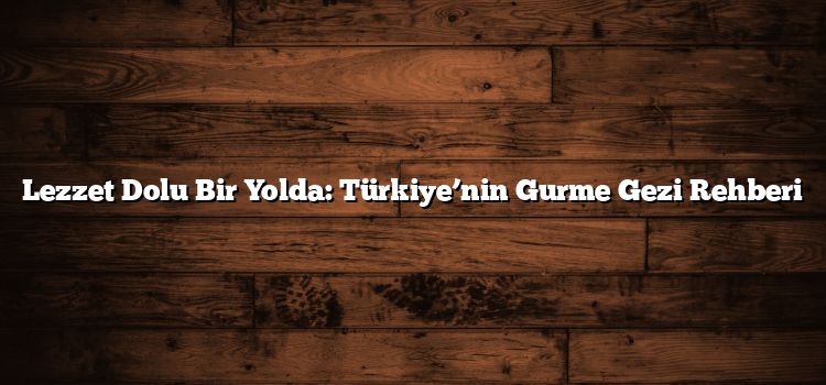 Lezzet Dolu Bir Yolda: Türkiye’nin Gurme Gezi Rehberi