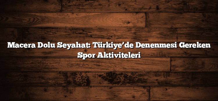 Macera Dolu Seyahat: Türkiye’de Denenmesi Gereken Spor Aktiviteleri