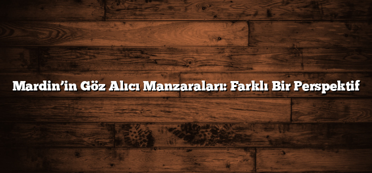 Mardin’in Göz Alıcı Manzaraları: Farklı Bir Perspektif