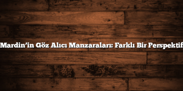 Mardin’in Göz Alıcı Manzaraları: Farklı Bir Perspektif