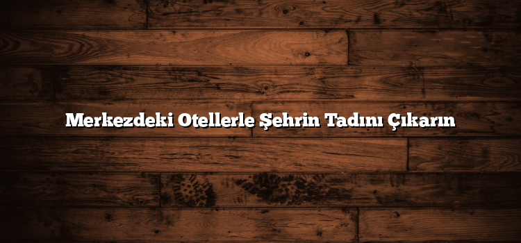 Merkezdeki Otellerle Şehrin Tadını Çıkarın