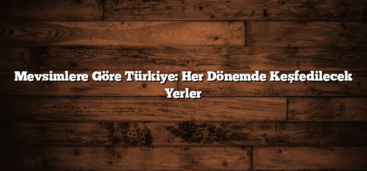 Mevsimlere Göre Türkiye: Her Dönemde Keşfedilecek Yerler
