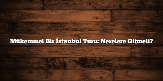 Mükemmel Bir İstanbul Turu: Nerelere Gitmeli?