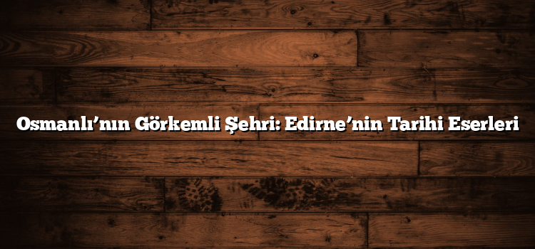 Osmanlı’nın Görkemli Şehri: Edirne’nin Tarihi Eserleri