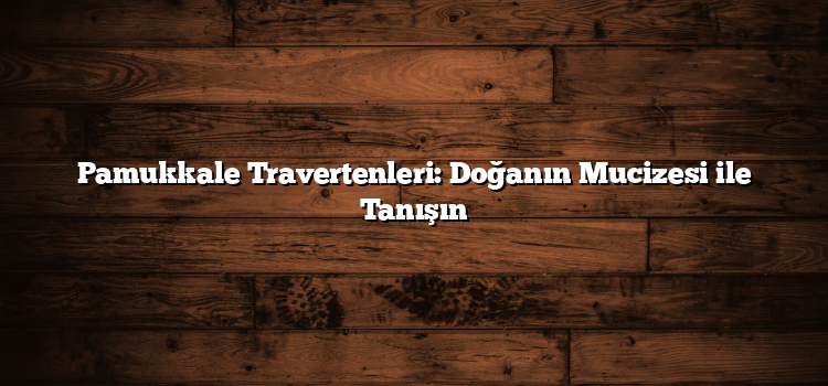 Pamukkale Travertenleri: Doğanın Mucizesi ile Tanışın