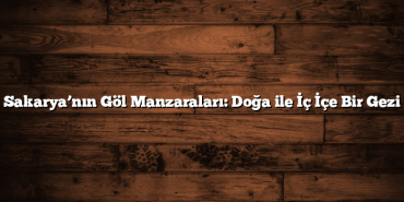 Sakarya’nın Göl Manzaraları: Doğa ile İç İçe Bir Gezi