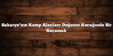 Sakarya’nın Kamp Alanları: Doğanın Kucağında Bir Kaçamak