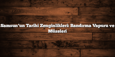 Samsun’un Tarihi Zenginlikleri: Bandırma Vapuru ve Müzeleri