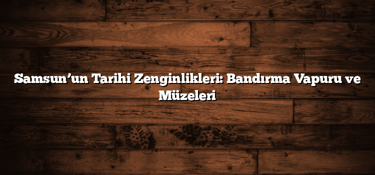 Samsun’un Tarihi Zenginlikleri: Bandırma Vapuru ve Müzeleri