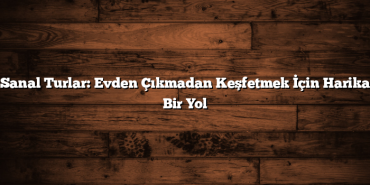 Sanal Turlar: Evden Çıkmadan Keşfetmek İçin Harika Bir Yol
