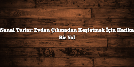Sanal Turlar: Evden Çıkmadan Keşfetmek İçin Harika Bir Yol